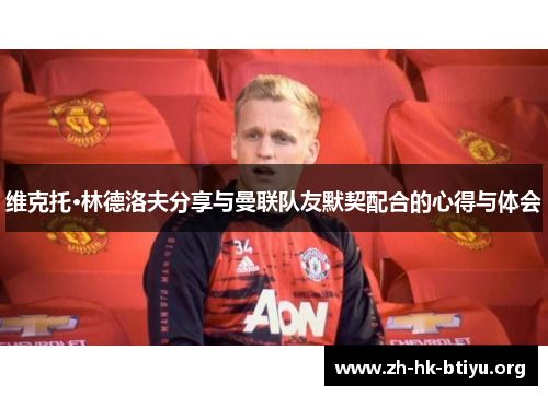 维克托·林德洛夫分享与曼联队友默契配合的心得与体会