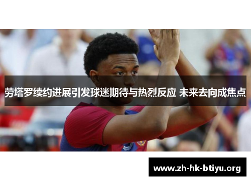 劳塔罗续约进展引发球迷期待与热烈反应 未来去向成焦点 劳塔罗续约进展引发球迷期待与热烈反应 未来去向成焦点
